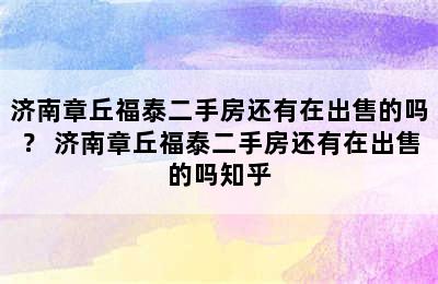 济南章丘福泰二手房还有在出售的吗？ 济南章丘福泰二手房还有在出售的吗知乎